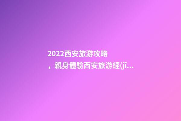 2022西安旅游攻略，親身體驗西安旅游經(jīng)歷分享與景點路線推薦